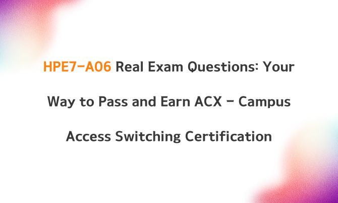 HPE7-A06 Real Exam Questions: Your Way to Pass and Earn ACX - Campus Access Switching Certification